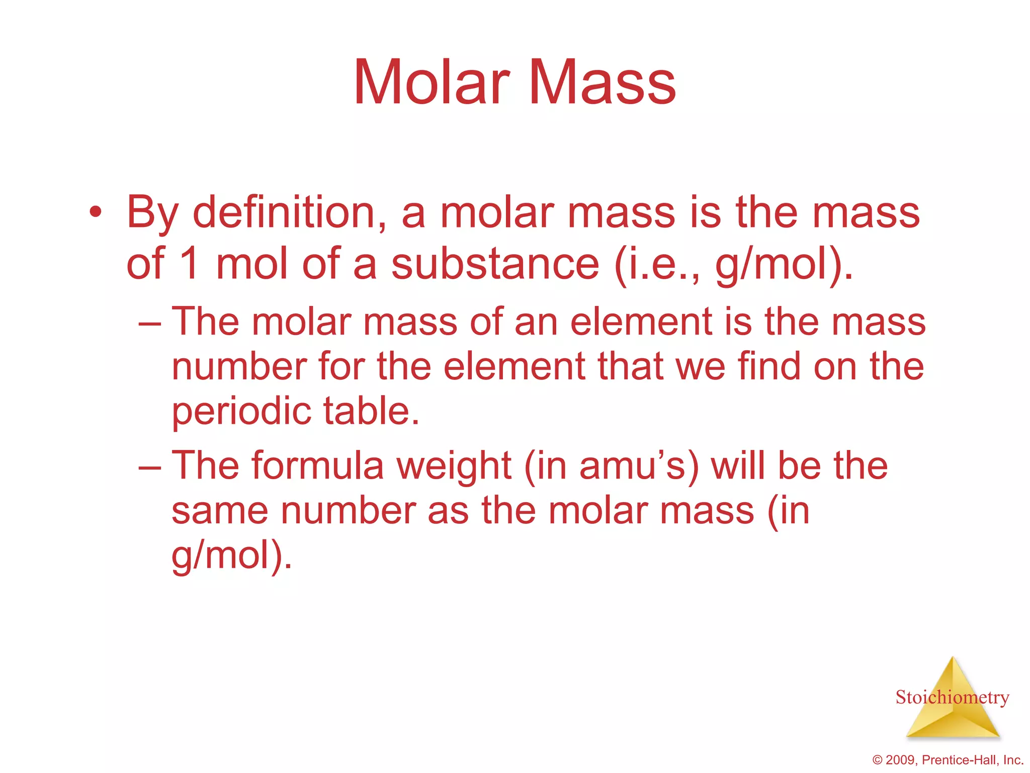 Molar Mass By definition, a molar mass is the mass of 1 mol of a substance (i.e., g/mol). The molar mass of an element is the mass number for the element that we find on the periodic table. The formula weight (in amu’s) will be the same number as the molar mass (in g/mol). 