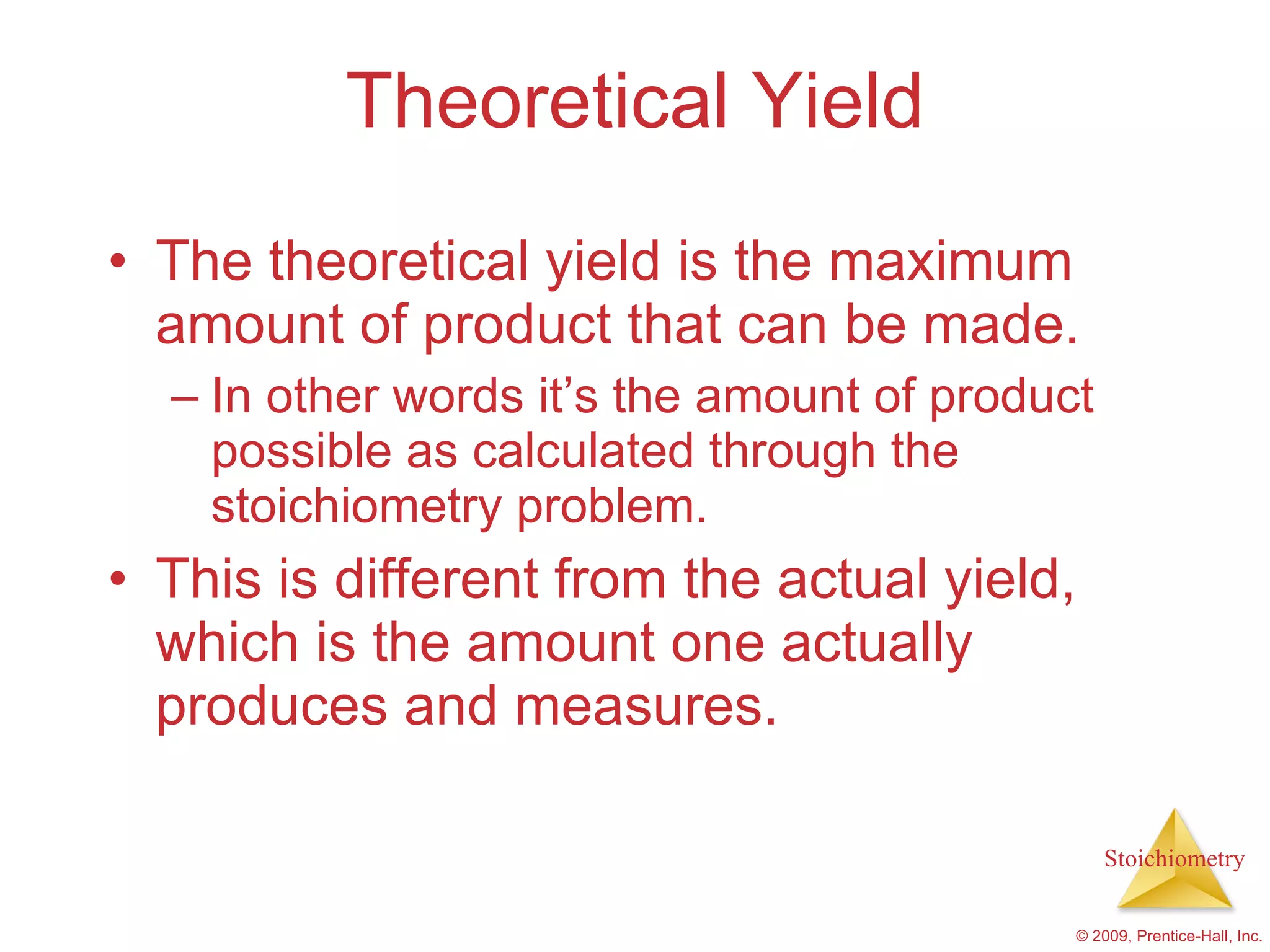 Theoretical Yield The theoretical yield is the maximum amount of product that can be made. In other words it’s the amount of product possible as calculated through the stoichiometry problem. This is different from the actual yield, which is the amount one actually produces and measures. 