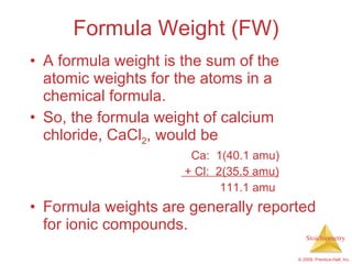Formula Weight (FW) A formula weight is the sum of the atomic weights for the atoms in a chemical formula. So, the formula weight of calcium chloride, CaCl 2 , would be Ca:  1(40.1 amu) + Cl:  2(35.5 amu) 111.1 amu Formula weights are generally reported for ionic compounds. 