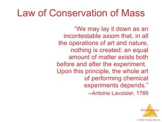 Law of Conservation of Mass “ We may lay it down as an incontestable axiom that, in all the operations of art and nature, nothing is created; an equal amount of matter exists both before and after the experiment.  Upon this principle, the whole art of performing chemical experiments depends.” --Antoine Lavoisier, 1789 