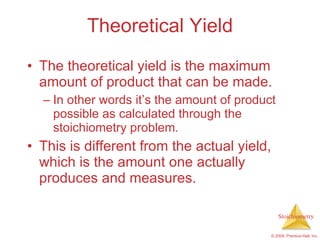 Theoretical Yield The theoretical yield is the maximum amount of product that can be made. In other words it’s the amount of product possible as calculated through the stoichiometry problem. This is different from the actual yield, which is the amount one actually produces and measures. 