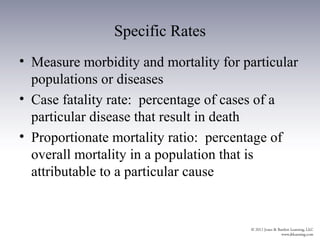 Specific Rates
• Measure morbidity and mortality for particular
  populations or diseases
• Case fatality rate: percentage of cases of a
  particular disease that result in death
• Proportionate mortality ratio: percentage of
  overall mortality in a population that is
  attributable to a particular cause
 