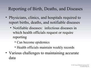 Reporting of Birth, Deaths, and Diseases
• Physicians, clinics, and hospitals required to
  report births, deaths, and notifiable diseases
  • Notifiable diseases: infectious diseases in
    which health officials request or require
    reporting
     • Can become epidemics
     • Health officials maintain weekly records
• Various challenges to maintaining accurate
  data
 