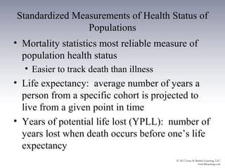 Standardized Measurements of Health Status of
                Populations
• Mortality statistics most reliable measure of
  population health status
  • Easier to track death than illness
• Life expectancy: average number of years a
  person from a specific cohort is projected to
  live from a given point in time
• Years of potential life lost (YPLL): number of
  years lost when death occurs before one’s life
  expectancy
 