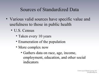 Sources of Standardized Data
• Various valid sources have specific value and
  usefulness to those in public health
  • U.S. Census
     • Taken every 10 years
     • Enumeration of the population
     • More complex now
        • Gathers data on race, age, income,
          employment, education, and other social
          indicators
 