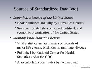 Sources of Standardized Data (ctd)
• Statistical Abstract of the United States
   • Book published annually by Bureau of Census
   • Summary of statistics on social, political, and
     economic organization of the United States
• Monthly Vital Statistics Report
   • Vital statistics are summaries of records of
     major life events: birth, death, marriage, divorce
   • Published by National Center for Health
     Statistics under the CDC
   • Also calculates death rates by race and age
 