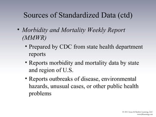 Sources of Standardized Data (ctd)
• Morbidity and Mortality Weekly Report
  (MMWR)
  • Prepared by CDC from state health department
    reports
  • Reports morbidity and mortality data by state
    and region of U.S.
  • Reports outbreaks of disease, environmental
    hazards, unusual cases, or other public health
    problems
 