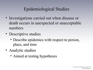 Epidemiological Studies
• Investigations carried out when disease or
  death occurs in unexpected or unacceptable
  numbers
• Descriptive studies
  • Describe epidemics with respect to person,
    place, and time
• Analytic studies
  • Aimed at testing hypotheses
 