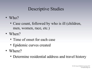 Descriptive Studies
• Who?
  • Case count, followed by who is ill (children,
    men, women, race, etc.)
• When?
  • Time of onset for each case
  • Epidemic curves created
• Where?
  • Determine residential address and travel history
 