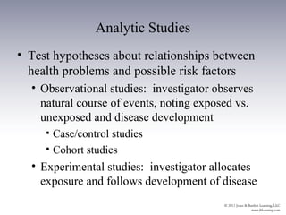 Analytic Studies
• Test hypotheses about relationships between
  health problems and possible risk factors
  • Observational studies: investigator observes
    natural course of events, noting exposed vs.
    unexposed and disease development
     • Case/control studies
     • Cohort studies
  • Experimental studies: investigator allocates
    exposure and follows development of disease
 