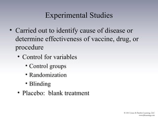 Experimental Studies
• Carried out to identify cause of disease or
  determine effectiveness of vaccine, drug, or
  procedure
  • Control for variables
     • Control groups
     • Randomization
     • Blinding
  • Placebo: blank treatment
 