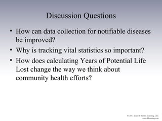 Discussion Questions
• How can data collection for notifiable diseases
  be improved?
• Why is tracking vital statistics so important?
• How does calculating Years of Potential Life
  Lost change the way we think about
  community health efforts?
 