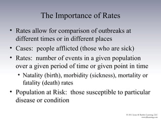 The Importance of Rates
• Rates allow for comparison of outbreaks at
  different times or in different places
• Cases: people afflicted (those who are sick)
• Rates: number of events in a given population
  over a given period of time or given point in time
   • Natality (birth), morbidity (sickness), mortality or
     fatality (death) rates
• Population at Risk: those susceptible to particular
  disease or condition
 