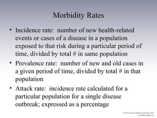 Morbidity Rates
• Incidence rate: number of new health-related
  events or cases of a disease in a population
  exposed to that risk during a particular period of
  time, divided by total # in same population
• Prevalence rate: number of new and old cases in
  a given period of time, divided by total # in that
  population
• Attack rate: incidence rate calculated for a
  particular population for a single disease
  outbreak; expressed as a percentage
 