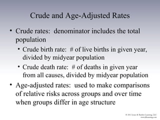 Crude and Age-Adjusted Rates
• Crude rates: denominator includes the total
  population
  • Crude birth rate: # of live births in given year,
    divided by midyear population
  • Crude death rate: # of deaths in given year
    from all causes, divided by midyear population
• Age-adjusted rates: used to make comparisons
  of relative risks across groups and over time
  when groups differ in age structure
 