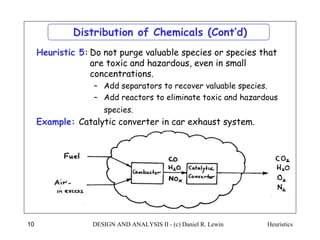 Heuristics
DESIGN AND ANALYSIS II - (c) Daniel R. Lewin
10
Distribution of Chemicals (Cont’d)
Do not purge valuable species or species that
are toxic and hazardous, even in small
concentrations.
– Add separators to recover valuable species.
– Add reactors to eliminate toxic and hazardous
species.
Heuristic 5:
Example: Catalytic converter in car exhaust system.
 