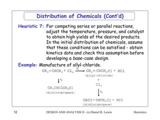 Heuristics
DESIGN AND ANALYSIS II - (c) Daniel R. Lewin
12
Distribution of Chemicals (Cont’d)
For competing series or parallel reactions,
adjust the temperature, pressure, and catalyst
to obtain high yields of the desired products.
In the initial distribution of chemicals, assume
that these conditions can be satisfied - obtain
kinetics data and check this assumption before
developing a base-case design.
Heuristic 7:
Example: Manufacture of allyl-chloride.
 