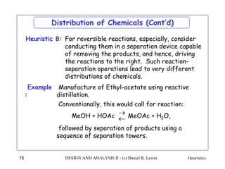 Heuristics
DESIGN AND ANALYSIS II - (c) Daniel R. Lewin
15
For reversible reactions, especially, consider
conducting them in a separation device capable
of removing the products, and hence, driving
the reactions to the right. Such reaction-
separation operations lead to very different
distributions of chemicals.
Heuristic 8:
Distribution of Chemicals (Cont’d)
Example
:
Manufacture of Ethyl-acetate using reactive
distillation.
Conventionally, this would call for reaction:
followed by separation of products using a
sequence of separation towers.
MeOH + HOAc MeOAc + H2O,


 