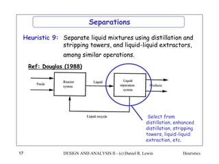 Heuristics
DESIGN AND ANALYSIS II - (c) Daniel R. Lewin
17
Ref: Douglas (1988)
Separate liquid mixtures using distillation and
stripping towers, and liquid-liquid extractors,
among similar operations.
Heuristic 9:
Separations
Select from
distillation, enhanced
distillation, stripping
towers, liquid-liquid
extraction, etc.
 