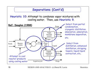 Heuristics
DESIGN AND ANALYSIS II - (c) Daniel R. Lewin
18
Ref: Douglas (1988)
Separations (Cont’d)
Attempt to condense vapor mixtures with
cooling water. Then, use Heuristic 9.
Heuristic 10:
Select from partial
condensation,
cryogenic distillation,
absorption, adsorption,
membrane separation,
etc.
Select from
distillation, enhanced
distillation, stripping
towers, liquid-liquid
extraction, etc.
Attempt to cool
reactor products
using cooling water
 