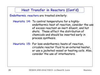 Heuristics
DESIGN AND ANALYSIS II - (c) Daniel R. Lewin
24
To control temperature for a highly-
endothermic heat of reaction, consider the use
of excess reactant an inert diluent, and hot
shots. These affect the distribution of
chemicals and should be inserted early in
process synthesis.
Heuristic 14:
Heat Transfer in Reactors (Cont’d)
For less endothermic heats of reaction,
circulate reactor fluid to an external heater,
or use a jacketed vessel or heating coils. Also,
consider the use of interheaters.
Heuristic 15:
Endothermic reactors are treated similarly:
 