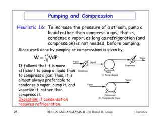 Heuristics
DESIGN AND ANALYSIS II - (c) Daniel R. Lewin
25
To increase the pressure of a stream, pump a
liquid rather than compress a gas; that is,
condense a vapor, as long as refrigeration (and
compression) is not needed, before pumping.
Heuristic 16:
Pumping and Compression

 2
1
P
P
dP
V
W 

Since work done by pumping or compressions is given by:
It follows that it is more
efficient to pump a liquid than
to compress a gas. Thus, it is
almost always preferable to
condense a vapor, pump it, and
vaporize it, rather than
compress it.
Exception: if condensation
requires refrigeration.
 