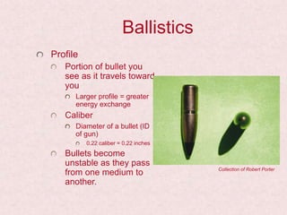 Ballistics
Profile
Portion of bullet you
see as it travels toward
you
Larger profile = greater
energy exchange
Caliber
Diameter of a bullet (ID
of gun)
0.22 caliber = 0.22 inches
Bullets become
unstable as they pass
from one medium to
another.
Collection of Robert Porter
 