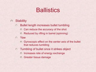 Ballistics
Stability
Bullet length increases bullet tumbling
Can reduce the accuracy of the shot
Reduced by rifling in barrel (spinning)
Yaw
Gyroscopic effect on the center axis of the bullet
that reduces tumbling
Tumbling of bullet once it strikes object
Increases rate of energy exchange
Greater tissue damage
 