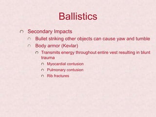 Ballistics
Secondary Impacts
Bullet striking other objects can cause yaw and tumble
Body armor (Kevlar)
Transmits energy throughout entire vest resulting in blunt
trauma
Myocardial contusion
Pulmonary contusion
Rib fractures
 