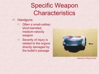 Specific Weapon
Characteristics
Handguns
Often a small-caliber,
short-barreled,
medium-velocity
weapon
Severity of injury is
related to the organs
directly damaged by
the bullet’s passage
Collection of Robert Porter
 