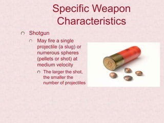 Specific Weapon
Characteristics
Shotgun
May fire a single
projectile (a slug) or
numerous spheres
(pellets or shot) at
medium velocity
The larger the shot,
the smaller the
number of projectiles
 