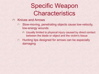 Specific Weapon
Characteristics
Knives and Arrows
Slow-moving, penetrating objects cause low-velocity,
low-energy wounds
Usually limited to physical injury caused by direct contact
between the blade or object and the victim’s tissue
Hunting tips designed for arrows can be especially
damaging
 