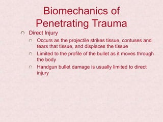 Biomechanics of
Penetrating Trauma
Direct Injury
Occurs as the projectile strikes tissue, contuses and
tears that tissue, and displaces the tissue
Limited to the profile of the bullet as it moves through
the body
Handgun bullet damage is usually limited to direct
injury
 