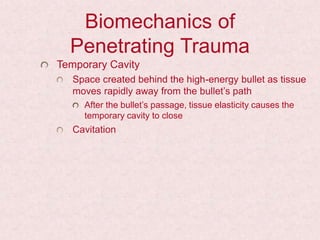 Biomechanics of
Penetrating Trauma
Temporary Cavity
Space created behind the high-energy bullet as tissue
moves rapidly away from the bullet’s path
After the bullet’s passage, tissue elasticity causes the
temporary cavity to close
Cavitation
 
