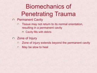 Biomechanics of
Penetrating Trauma
Permanent Cavity
Tissue may not return to its normal orientation,
resulting in a permanent cavity
Cavity fills with debris
Zone of Injury
Zone of injury extends beyond the permanent cavity
May be slow to heal
 