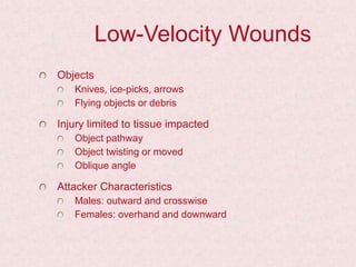 Low-Velocity Wounds
Objects
Knives, ice-picks, arrows
Flying objects or debris
Injury limited to tissue impacted
Object pathway
Object twisting or moved
Oblique angle
Attacker Characteristics
Males: outward and crosswise
Females: overhand and downward
 