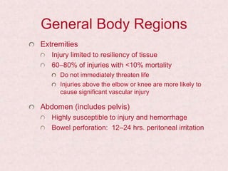General Body Regions
Extremities
Injury limited to resiliency of tissue
60–80% of injuries with <10% mortality
Do not immediately threaten life
Injuries above the elbow or knee are more likely to
cause significant vascular injury
Abdomen (includes pelvis)
Highly susceptible to injury and hemorrhage
Bowel perforation: 12–24 hrs. peritoneal irritation
 