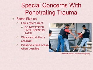 Special Concerns With
Penetrating Trauma
Scene Size-up
Law enforcement
DO NOT ENTER
UNTIL SCENE IS
SAFE!
Weapons: victim or
assailant
Preserve crime scene
when possible
© Mikael Karlsson/On Scene Photography
 