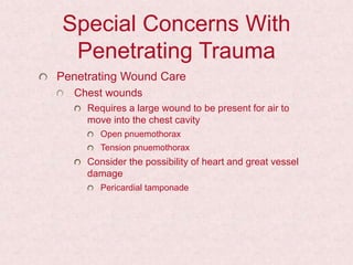 Special Concerns With
Penetrating Trauma
Penetrating Wound Care
Chest wounds
Requires a large wound to be present for air to
move into the chest cavity
Open pnuemothorax
Tension pnuemothorax
Consider the possibility of heart and great vessel
damage
Pericardial tamponade
 