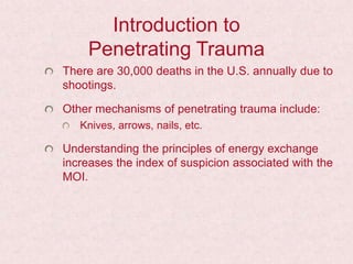 Introduction to
Penetrating Trauma
There are 30,000 deaths in the U.S. annually due to
shootings.
Other mechanisms of penetrating trauma include:
Knives, arrows, nails, etc.
Understanding the principles of energy exchange
increases the index of suspicion associated with the
MOI.
 