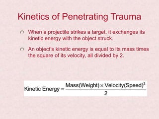 Kinetics of Penetrating Trauma
When a projectile strikes a target, it exchanges its
kinetic energy with the object struck.
An object’s kinetic energy is equal to its mass times
the square of its velocity, all divided by 2.
 