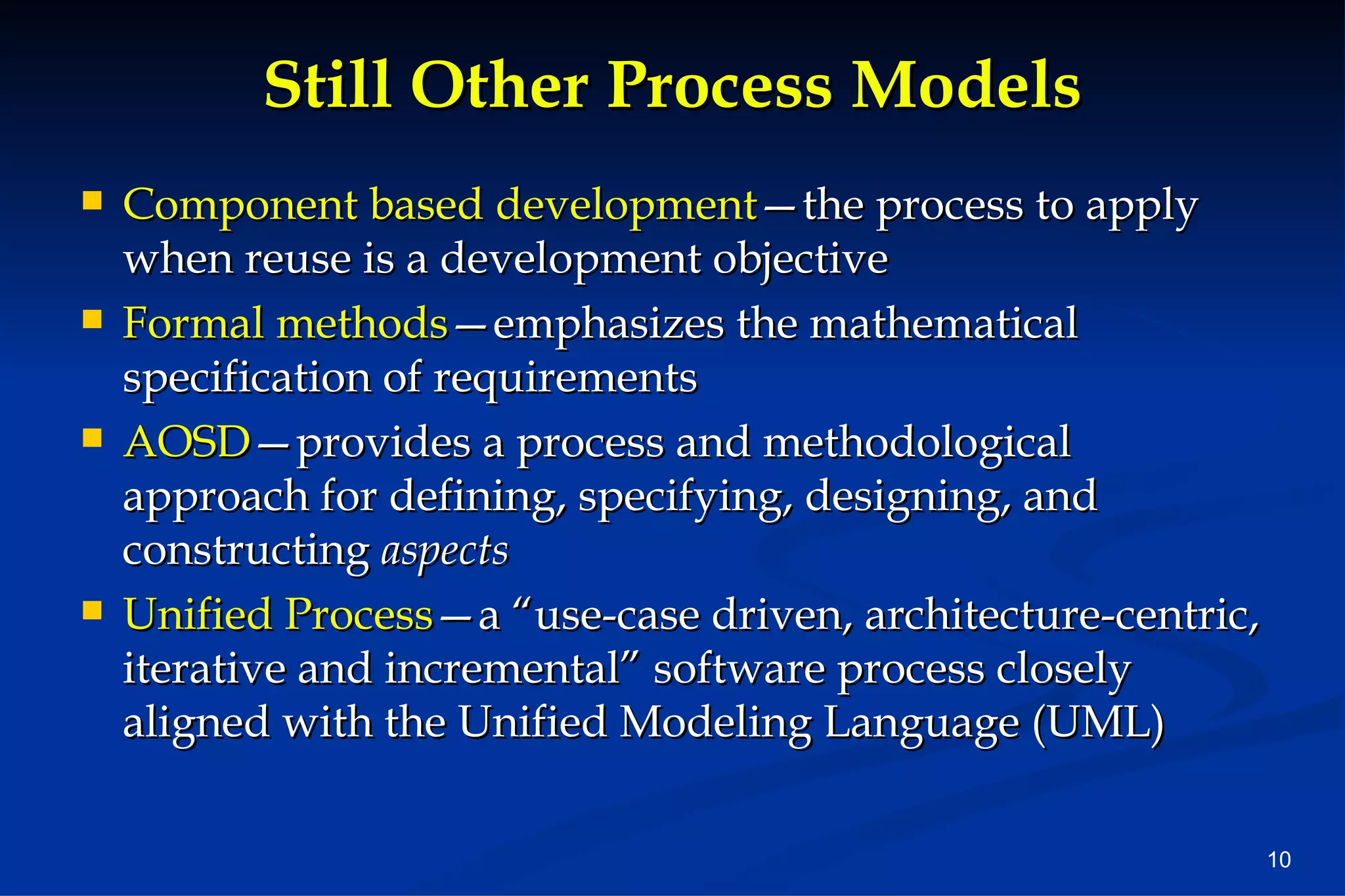 Still Other Process Models Component based development —the process to apply when reuse is a development objective Formal methods —emphasizes the mathematical specification of requirements AOSD —provides a process and methodological approach for defining, specifying, designing, and constructing aspects Unified Process —a “use-case driven, architecture-centric, iterative and incremental” software process closely aligned with the Unified Modeling Language (UML)