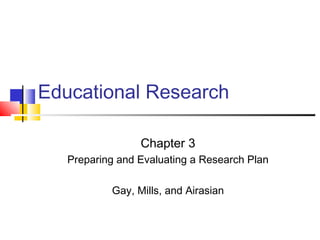 Educational Research
Chapter 3
Preparing and Evaluating a Research Plan
Gay, Mills, and Airasian
 