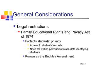 General Considerations
 Legal restrictions
 Family Educational Rights and Privacy Act
of 1974

Protects students’ privacy
 Access to students’ records
 Need for written permission to use data identifying
students

Known as the Buckley Amendment
Obj. 2.1
 
