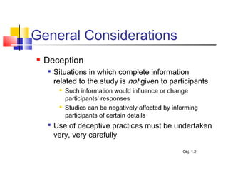 General Considerations
 Deception

Situations in which complete information
related to the study is not given to participants
 Such information would influence or change
participants’ responses
 Studies can be negatively affected by informing
participants of certain details

Use of deceptive practices must be undertaken
very, very carefully
Obj. 1.2
 