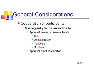 General Considerations
 Cooperation of participants

Gaining entry to the research site
 Approval needed at several levels

Site

Administrators

Teachers

Students
 Approval is not cooperation
Obj. 1.6
 