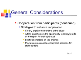 General Considerations
 Cooperation from participants (continued)

Strategies to enhance cooperation
 Clearly explain the benefits of the study
 Afford stakeholders the opportunity to review drafts
of the report for their approval
 Brief stakeholders on the findings
 Provide professional development sessions for
stakeholders
Obj. 1.7
 