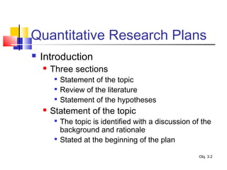 Quantitative Research Plans
 Introduction
 Three sections

Statement of the topic

Review of the literature

Statement of the hypotheses
 Statement of the topic

The topic is identified with a discussion of the
background and rationale

Stated at the beginning of the plan
Obj. 3.2
 
