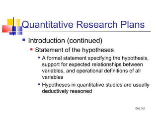 Quantitative Research Plans
 Introduction (continued)
 Statement of the hypotheses

A formal statement specifying the hypothesis,
support for expected relationships between
variables, and operational definitions of all
variables

Hypotheses in quantitative studies are usually
deductively reasoned
Obj. 3.2
 