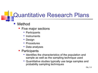 Quantitative Research Plans
 Method
 Five major sections

Participants

Instruments

Design

Procedures

Data analyses
 Participants

Identifies the characteristics of the population and
sample as well as the sampling technique used

Quantitative studies typically use large samples and
probability sampling techniques
Obj. 3.3
 